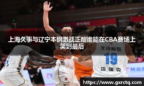 上海久事与辽宁本钢激战正酣谁能在CBA赛场上笑到最后